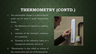 THERMOMETRY (CONTD.)
1. Any measurable change in a thermometric
probe can be used to mark temperature
levels.
i. the dilatation of a liquid in a capillary
tube,
ii. variation of the electrical resistance
of a conductor,
iii. Variation of the refractive index in a
transparent material, and so on
2. Thermometry is also called as science of
the construction and use of thermometers.
 