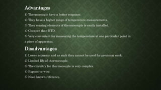 Advantages
1) Thermocouple have a better response.
2) They have a higher range of temperature measurements.
3) They sensing elements of thermocouple is easily installed.
4) Cheaper than RTD.
5) Very convenient for measuring the temperature at one particular point in
a piece of apparatus.
Disadvantages
1) Lower accuracy and as such they cannot be used for precision work.
2) Limited life of thermocouple.
3) The circuitry for thermocouple is very complex.
4) Expensive wire.
5) Need known reference.
 