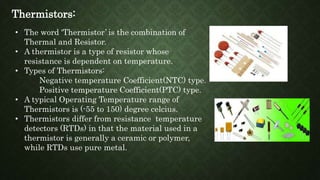 Thermistors:
• The word ‘Thermistor’ is the combination of
Thermal and Resistor.
• A thermistor is a type of resistor whose
resistance is dependent on temperature.
• Types of Thermistors:
Negative temperature Coefficient(NTC) type.
Positive temperature Coefficient(PTC) type.
• A typical Operating Temperature range of
Thermistors is (-55 to 150) degree celcius.
• Thermistors differ from resistance temperature
detectors (RTDs) in that the material used in a
thermistor is generally a ceramic or polymer,
while RTDs use pure metal.
 
