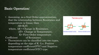 Basic Operation:
• Assuming, as a first-Order approximation,
that the relationship between Resistance and
temperature is linear, then
ΔR=KΔT,
where, ΔR = Change in Resistance,
ΔT= Change in Temperature,
K= First Order temperature
Coefficient of Resistance.
• Thermistors can be classified into two types,
depending on the sign of K. (i.e. Positive
temperature coefficient(PTC) and Negative
temperature coefficient(NTC) type.
 