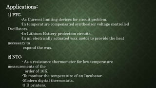 Applications:
1] PTC:
-As Current limiting devices for circuit problem.
-In temperature compensated synthesizer voltage controlled
Oscillators.
-In Lithium Battery protection circuits.
-In an electrically actuated wax motor to provide the heat
necessary to
expand the wax.
2] NTC:
- As a resistance thermometer for low temperature
measurements of the
order of 10K.
-To monitor the temperature of an Incubator.
-Modern digital thermostats.
-3 D printers.
 