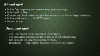 Advantages:
• It has fast response over narrow temperature range.
• It is small in Size.
• Contact and lead resistance problem not occurred due to large resistance.
• It has good sensitivity in NTC region.
• Its cost is low.
Disadvantages:
• The Thermistor needs shielding Power lines.
• The excitation current should be low to avoid self heating.
• Not suitable for large temperature range.
• Resistance – Temperature characteristics are non linear.
 