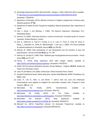 22
10. Cambridge Assessment (2016): AS/A level GCE - biology A - H020, H420 (from 2015), available
at: http://www.ocr.org.uk/qualifications/as-a-level-gce-biology-a-h020-h420-from-2015/,
(Accessed: 17/04/2016).
11. Department of Education (2015): National curriculum in England: programmes of science study.
Statutory guidance, 4
th
Ed.
12. Department of Health (2013b): Programme budgeting, National expenditure data, Department of
Health.
13. Falk, J., Koran, J. and Dierking, L. (1992): The Museum Experience. Washington, D.C.,
Whalesback Books.
14. Gammon, B. (2003): Assessing learning in museum environment: A practical guide for museum
evaluators. Science Museum, London.
15. Gao, S., Takemura, S., Ting C-Y., Huang, S., Lu, Z., Luan, H., Thum, A., Yang, M., Hong, S.,
Wang, J., Odenwald, W., White, B., Meinertzhagen, I. and Lee, C. (2008): The neural substrate
for spectral preference in Drosophila. Neuron 60(2), pp 328-342.
16. Gehring, W. (2005): New perspectives on eye development and the evolution of eyes and
photoreceptors. Journal of heredity 96 (3), pp 171-184.
17. Gehring, W. and Ikeo K. (1999): Pax6: Mastering eye morphogenesis and eye evolution. Trends.
Genet.15(9), pp 371-377.
18. Harrop, C. (2016): Body experience 2016 (with images, tweets), available at:
https://storify.com/CeriHarrop/body-experience, (Accessed: 21/03/2016).
19. HSCIC (2013a) General Ophthalmic Services: Activity Statistics – England, 2012/13. Health and
Social Care Information Centre.
20. Land, M. and Nilsson, D-E (2002): Animal eyes. Oxford University Press, Oxford.
21. Liquitext Professional Acrylic, Heavy body paint. Liquitex Artist Materials, ©2005, Piscataway, NJ,
08855, USA.
22. Lucas, R., Lall, G., Allen, A., and Brown, T. (2012): How rod, cone and melanopsin
photoreceptors come together to enlighten the mammalian circadian clock. Progress in brain
research, 199, pp 1-18.
23. Manchester Fly Facility (2016): Droso4schools, available at:
https://droso4schools.wordpress.com/, (Accessed: 19/04/16).
24. Manchester Fly Facility (2016): For The Public, available at:
http://www.flyfacility.ls.manchester.ac.uk/forthepublic/, (Accessed 19/04/2016.)
25. Manchester Life Sciences (2014): Body Experience, available at:
https://www.youtube.com/watch?v=cxTVtyiW_8s, (Accessed: 02/03/2016.)
26. Microsoft Inc. (2010): PowerPoint (Version 14) [Computer Programme], available at:
http://office.microsoft.com/powerpoint, (Accessed 06/03/2016.)
 