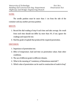 University of Technology Test No.1
Building and Construction Eng. Department Penetration Test
Highways and Bridges Engineering Branch
7
UNOTES:
The needle position must be more than 1 cm from the side of the
container and any another previous position.
URESULTS:
1. Record the dial reading of step 6 each time and take average, the result
from each time should not differ by more than 4%, if not, ignore the
readings and repeat the test.
2. Find the grade of asphalt that produced the required penetration.
UDISCUSSION:
1. Importance of penetration test.
2. Effect of temperature, load and time on penetration values. State other
conditions.
3. The use of different grade in different climates.
4. What is the meaning of “consistency of bituminous materials”?
5. Which value of penetration can be used in construction of roads in Iraq?
 