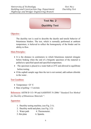 University of Technology Test No.2
Building and Construction Eng. Department Ductility Test
Highways and Bridges Engineering Branch
9
UObjective :
The ductility test is used to describe the ductile and tensile behavior of
bituminous binders. The test, which is normally performed at ambient
temperature, is believed to reflect the homogeneity of the binder and its
ability to flow.
UMain Principles :
• It is the distance in centimeters to which bituminous material elongate
before braking when the end of a briquette specimen of the material is
pulled at a specified speed and specified temperature.
• The specimen is placed in a water bath at 25˚C and allowed to equilibrate
before testing.
• If the asphalt sample sage then the test is not normal, add sodium chloride
to the water .
UTest Condition:
• Temperature =25 ˚C
• Rate of pulling = 5 cm/min
UReferencesU: ASTM D 113- 99 and AASHTOT 51-2006:" Standard Test Method
for Ductility of Bituminous Materials ".
UApparatus:
1. Ductility testing machine, (see Fig. 2-1).
2. Ductility mold and plate, (see Fig. 2-2)
3. Water path 4. Thermometer.
5. Hot plate 6. Spatula.
Test No. 2
Ductility Test
 