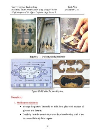University of Technology Test No.2
Building and Construction Eng. Department Ductility Test
Highways and Bridges Engineering Branch
10
Figure (2-1) Ductility testing machine
Figure (2-2) Mold for ductility test
UProcedures :
1. UMolding test specimen:
• arrange the parts of the mold on a flat level plate with mixture of
glycerin and dextrin.
• Carefully heat the sample to prevent local overheating until it has
become sufficiently fluid to pour.
 