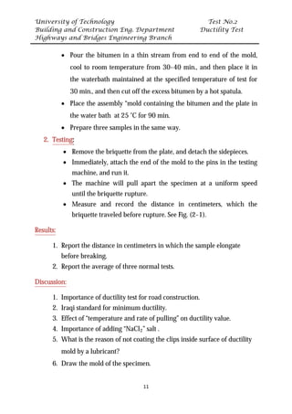 University of Technology Test No.2
Building and Construction Eng. Department Ductility Test
Highways and Bridges Engineering Branch
11
• Pour the bitumen in a thin stream from end to end of the mold,
cool to room temperature from 30-40 min., and then place it in
the waterbath maintained at the specified temperature of test for
30 min., and then cut off the excess bitumen by a hot spatula.
• Place the assembly “mold containing the bitumen and the plate in
the water bath at 25 ˚C for 90 min.
• Prepare three samples in the same way.
2. UTesting:
• Remove the briquette from the plate, and detach the sidepieces.
• Immediately, attach the end of the mold to the pins in the testing
machine, and run it.
• The machine will pull apart the specimen at a uniform speed
until the briquette rupture.
• Measure and record the distance in centimeters, which the
briquette traveled before rupture. See Fig. (2-1).
UResults:
1. Report the distance in centimeters in which the sample elongate
before breaking.
2. Report the average of three normal tests.
UDiscussion:
1. Importance of ductility test for road construction.
2. Iraqi standard for minimum ductility.
3. Effect of “temperature and rate of pulling” on ductility value.
4. Importance of adding “NaClR
2R” salt .
5. What is the reason of not coating the clips inside surface of ductility
mold by a lubricant?
6. Draw the mold of the specimen.
 