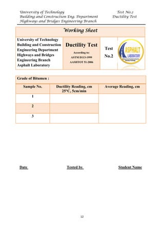 University of Technology Test No.2
Building and Construction Eng. Department Ductility Test
Highways and Bridges Engineering Branch
12
UDate U UTested by U UStudent Name
Grade of Bitumen :
Sample No. Ductility Reading, cm
25°C, 5cm/min
Average Reading, cm
1
2
3
Working Sheet
University of Technology
Building and Construction
Engineering Department
Highways and Bridges
Engineering Branch
Asphalt Laboratory
Ductility Test
According to:
ASTM D113-1999
AASHTOT 51-2006
Test
No.2
 