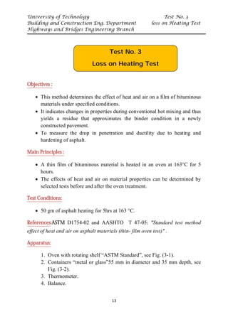 University of Technology Test No. 3
Building and Construction Eng. Department loss on Heating Test
Highways and Bridges Engineering Branch
13
UObjectives :
• This method determines the effect of heat and air on a film of bituminous
materials under specified conditions.
• It indicates changes in properties during conventional hot mixing and thus
yields a residue that approximates the binder condition in a newly
constructed pavement.
• To measure the drop in penetration and ductility due to heating and
hardening of asphalt.
UMain Principles :
• A thin film of bituminous material is heated in an oven at 163°C for 5
hours.
• The effects of heat and air on material properties can be determined by
selected tests before and after the oven treatment.
UTest Conditions:
• 50 gm of asphalt heating for 5hrs at 163 °C.
UReferencesU:ASTM D1754-02 and AASHTO T 47-05: "Standard test method
effect of heat and air on asphalt materials (thin- film oven test)" .
UApparatus:
1. Oven with rotating shelf “ASTM Standard”, see Fig. (3-1).
2. Containers “metal or glass”55 mm in diameter and 35 mm depth, see
Fig. (3-2).
3. Thermometer.
4. Balance.
Test No. 3
Loss on Heating Test
 
