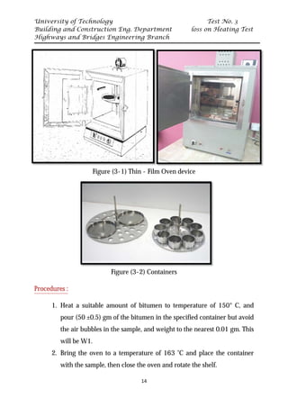 University of Technology Test No. 3
Building and Construction Eng. Department loss on Heating Test
Highways and Bridges Engineering Branch
14
Figure (3-1) Thin - Film Oven device
Figure (3-2) Containers
UProcedures :
1. Heat a suitable amount of bitumen to temperature of 150° C, and
pour (50 ±0.5) gm of the bitumen in the specified container but avoid
the air bubbles in the sample, and weight to the nearest 0.01 gm. This
will be W1.
2. Bring the oven to a temperature of 163 ˚C and place the container
with the sample, then close the oven and rotate the shelf.
 