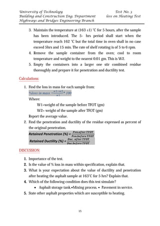 University of Technology Test No. 3
Building and Construction Eng. Department loss on Heating Test
Highways and Bridges Engineering Branch
15
3. Maintain the temperature at (163 ±1) ˚C for 5 hours, after the sample
has been introduced. The 5- hrs period shall start when the
temperature reach 162 ˚C but the total time in oven shall in no case
exceed 5hrs and 15 min. The rate of shelf rotating is of 5 to 6 rpm.
4. Remove the sample container from the oven; cool to room
temperature and weight to the nearest 0.01 gm. This is W2.
5. Empty the containers into a larger one stir combined residue
thoroughly and prepare it for penetration and ductility test.
UCalculations:
1. Find the loss in mass for each sample from:
%loss in mass =
𝑤𝑤1−𝑤𝑤2
𝑤𝑤1
* 100
Where:
W1=weight of the sample before TFOT (gm)
W2= weight of the sample after TFOT (gm)
Report the average value.
2. Find the penetration and ductility of the residue expressed as percent of
the original penetration.
Retained Penetration (%) =
𝑷𝑷𝑷𝑷𝑷𝑷.𝒂𝒂𝒂𝒂𝒂𝒂𝒂𝒂𝒂𝒂 𝑻𝑻𝑻𝑻𝑻𝑻𝑻𝑻
𝑷𝑷𝑷𝑷𝑷𝑷.𝒃𝒃𝒃𝒃𝒃𝒃𝒃𝒃𝒃𝒃𝒃𝒃 𝑻𝑻𝑻𝑻𝑻𝑻𝑻𝑻
Retained Ductility (%) =
𝑫𝑫𝑫𝑫𝑫𝑫. 𝒂𝒂𝒂𝒂𝒂𝒂𝒂𝒂𝒂𝒂 𝑻𝑻𝑻𝑻𝑻𝑻𝑻𝑻
𝑫𝑫𝑫𝑫𝑫𝑫.𝒃𝒃𝒃𝒃𝒃𝒃𝒃𝒃𝒃𝒃𝒃𝒃 𝑻𝑻𝑻𝑻𝑻𝑻𝑻𝑻
UDISCUSSION:
1. Importance of the test.
2. Is the value of % loss in mass within specification, explain that.
3. What is your expectation about the value of ductility and penetration
after heating the asphalt sample at 163˚C for 5 hrs? Explain that.
4. Which of the following condition does this test simulate?
• Asphalt storage tank.•Mixing process. • Pavement in service.
5. State other asphalt properties which are susceptible to heating.
 