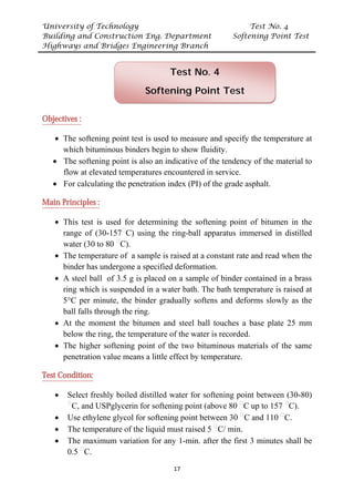 University of Technology Test No. 4
Building and Construction Eng. Department Softening Point Test
Highways and Bridges Engineering Branch
17
UObjectives :
• The softening point test is used to measure and specify the temperature at
which bituminous binders begin to show fluidity.
• The softening point is also an indicative of the tendency of the material to
flow at elevated temperatures encountered in service.
• For calculating the penetration index (PI) of the grade asphalt.
UMain Principles :
• This test is used for determining the softening point of bitumen in the
range of (30-157P
ᵒ
PC) using the ring-ball apparatus immersed in distilled
water (30 to 80 P
ᵒ
PC).
• The temperature of a sample is raised at a constant rate and read when the
binder has undergone a specified deformation.
• A steel ball of 3.5 g is placed on a sample of binder contained in a brass
ring which is suspended in a water bath. The bath temperature is raised at
5°C per minute, the binder gradually softens and deforms slowly as the
ball falls through the ring.
• At the moment the bitumen and steel ball touches a base plate 25 mm
below the ring, the temperature of the water is recorded.
• The higher softening point of the two bituminous materials of the same
penetration value means a little effect by temperature.
UTest Condition:
• Select freshly boiled distilled water for softening point between (30-80)
P
ᵒ
PC, and USPglycerin for softening point (above 80 P
ᵒ
PC up to 157 P
ᵒ
PC).
• Use ethylene glycol for softening point between 30 P
ᵒ
PC and 110 P
ᵒ
PC.
• The temperature of the liquid must raised 5 P
ᵒ
PC/ min.
• The maximum variation for any 1-min. after the first 3 minutes shall be
0.5 P
ᵒ
PC.
Test No. 4
Softening Point Test
 