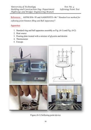 University of Technology Test No. 4
Building and Construction Eng. Department Softening Point Test
Highways and Bridges Engineering Branch
18
UReferences : U ASTM D36- 95 and AASHTOT53- 06:" Standard test method for
softening point bitumen (Ring and Ball Apparatus)".
UApparatus:
1. Standard ring and ball apparatus assembly as Fig. (4-1) and Fig. (4-2)
2. Heat source
3. Pouring plate treated with a mixture of glycerin and dextrin
4. Thermometer
5. Forceps
-
Figure (4-1) Softening point device
 