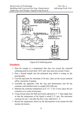 University of Technology Test No. 4
Building and Construction Eng. Department Softening Point Test
Highways and Bridges Engineering Branch
19
Figure (4-2) Softening point
UProcedures:
1. Heat the sample to a temperature that does not exceed the expected
softening point by more than 110°C and time must not exceed 2 hours.
2. Pour a heated sample into the preheated ring which is resting on the
pouring plate.
3. Cool the specimen for minimum of 30 min., then cut the excess material
off by a hot knife of spatula.
4. Assemble the apparatus with the ring and thermometer and fill the
container with distilled water to a depth (102-108) mm.
5. Maintain the container temperature at (5 ±1) P
ᵒ
PC for 15 min. place the test
container in ice water if necessary.
6. Using forceps place the balls previously adjusted to 5 P
ᵒ
PC then apply heat
so that the temperature of the liquid is raised 5P
ᵒ
PC/ min. The maximum
variation for any 1 min after the first 3 min. shall be 0.5 P
ᵒ
PC.
7. Record the temperature shown by the thermometer at the instant the ball
touches the bottom.
 