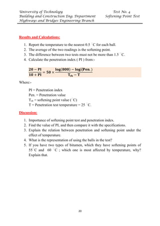 University of Technology Test No. 4
Building and Construction Eng. Department Softening Point Test
Highways and Bridges Engineering Branch
20
UResults and Calculations:
1. Report the temperature to the nearest 0.5 P
ᵒ
PC for each ball.
2. The average of the two readings is the softening point.
3. The difference between two tests must not be more than 1.5 P
ᵒ
PC.
4. Calculate the penetration index ( PI ) from:-
𝟐𝟐𝟐𝟐 − 𝐏𝐏𝐏𝐏
𝟏𝟏𝟏𝟏 + 𝐏𝐏𝐏𝐏
= 𝟓𝟓𝟓𝟓 ×
𝐥𝐥𝐥𝐥𝐥𝐥(𝟖𝟖𝟖𝟖𝟖𝟖) − 𝐥𝐥𝐥𝐥𝐥𝐥⁡
(𝐏𝐏𝐏𝐏𝐏𝐏. )
𝐓𝐓𝐫𝐫𝐫𝐫 − 𝐓𝐓
Where:-
PI = Penetration index
Pen. = Penetration value
TR
rbR = softening point value (P
ᵒ
PC)
T = Penetration test temperature = 25 P
ᵒ
PC.
UDiscussion:
1. Importance of softening point test and penetration index.
2. Find the value of PI, and then compare it with the specifications.
3. Explain the relation between penetration and softening point under the
effect of temperature.
4. What is the representation of using the balls in the test?
5. If you have two types of bitumen, which they have softening points of
55P
ᵒ
PC and 60 P
ᵒ
PC ; which one is most affected by temperature, why?
Explain that.
 