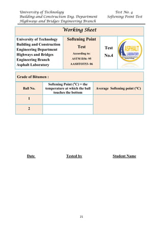 University of Technology Test No. 4
Building and Construction Eng. Department Softening Point Test
Highways and Bridges Engineering Branch
21
UDate U UTested byU UStudent Name
Working Sheet
University of Technology
Building and Construction
Engineering Department
Highways and Bridges
Engineering Branch
Asphalt Laboratory
Softening Point
Test
According to:
ASTM D36- 95
AASHTOT53- 06
Test
No.4
Grade of Bitumen :
Ball No.
Softening Point (°C) = the
temperature at which the ball
touches the bottom
Average Softening point (°C)
1
2
 