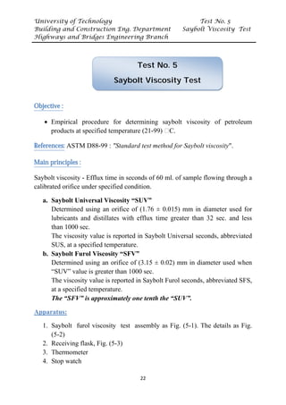 University of Technology Test No. 5
Building and Construction Eng. Department Saybolt Viscosity Test
Highways and Bridges Engineering Branch
22
UObjective :
• Empirical procedure for determining saybolt viscosity of petroleum
products at specified temperature (21-99) ᵒC.
UReferences:U ASTM D88-99 : "Standard test method for Saybolt viscosity".
UMain principles :
Saybolt viscosity - Efflux time in seconds of 60 ml. of sample flowing through a
calibrated orifice under specified condition.
a. Saybolt Universal Viscosity “SUV”
Determined using an orifice of (1.76 ± 0.015) mm in diameter used for
lubricants and distillates with efflux time greater than 32 sec. and less
than 1000 sec.
The viscosity value is reported in Saybolt Universal seconds, abbreviated
SUS, at a specified temperature.
b. Saybolt Furol Viscosity “SFV”
Determined using an orifice of (3.15 ± 0.02) mm in diameter used when
“SUV” value is greater than 1000 sec.
The viscosity value is reported in Saybolt Furol seconds, abbreviated SFS,
at a specified temperature.
The “SFV” is approximately one tenth the “SUV”.
UApparatus:
1. Saybolt furol viscosity test assembly as Fig. (5-1). The details as Fig.
(5-2)
2. Receiving flask, Fig. (5-3)
3. Thermometer
4. Stop watch
Test No. 5
Saybolt Viscosity Test
 