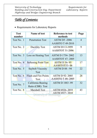 University of Technology Requirements for
Building and Construction Eng. Department Laboratory Reports
Highways and Bridges Engineering Branch
1
UTable of Contents:
• Requirements for Laboratory Reports
Test
number
Name of test Reference to test
methods
Page
Test No. 1 Penetration Test ASTM D5 -2006
AASHTO T 49-2010
4
Test No. 2 Ductility Test ASTM D113-1999
AASHTOT 51-2006
9
Test No. 3 Loss on Heating Test ASTM D 1754- 2002
AASHTOT 47- 2005
13
Test No. 4 Softening Point Test ASTM D 36- 95
AASHTOT53- 06
17
Test No. 5 Saybolt Viscosity
Test
ASTM D 88 - 94 22
Test No. 6 Flash and Fire Points
Test
ASTM D 92- 2005
AASHTO T 48- 2005
28
Test No. 7
California Bearing
Ratio (CBR) Test
ASTM D 1883 -99 32
Test No. 8 Marshall Test ASTM 6926- 2010
ASTM 6927- 2010
43
 