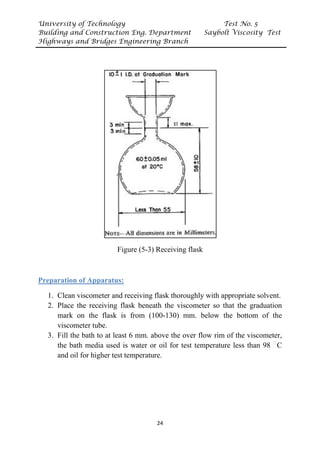 University of Technology Test No. 5
Building and Construction Eng. Department Saybolt Viscosity Test
Highways and Bridges Engineering Branch
24
Figure (5-3) Receiving flask
UPreparation of Apparatus:
1. Clean viscometer and receiving flask thoroughly with appropriate solvent.
2. Place the receiving flask beneath the viscometer so that the graduation
mark on the flask is from (100-130) mm. below the bottom of the
viscometer tube.
3. Fill the bath to at least 6 mm. above the over flow rim of the viscometer,
the bath media used is water or oil for test temperature less than 98 P
ᵒ
PC
and oil for higher test temperature.
 