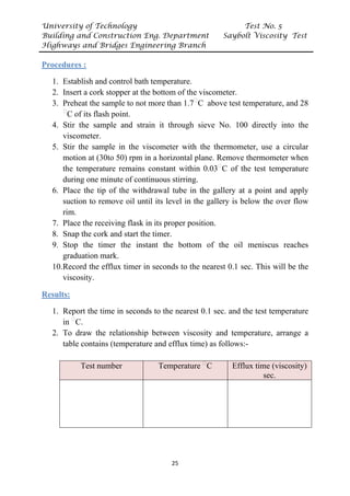 University of Technology Test No. 5
Building and Construction Eng. Department Saybolt Viscosity Test
Highways and Bridges Engineering Branch
25
UProcedures :
1. Establish and control bath temperature.
2. Insert a cork stopper at the bottom of the viscometer.
3. Preheat the sample to not more than 1.7P
ᵒ
PC above test temperature, and 28
P
ᵒ
PC of its flash point.
4. Stir the sample and strain it through sieve No. 100 directly into the
viscometer.
5. Stir the sample in the viscometer with the thermometer, use a circular
motion at (30to 50) rpm in a horizontal plane. Remove thermometer when
the temperature remains constant within 0.03P
ᵒ
PC of the test temperature
during one minute of continuous stirring.
6. Place the tip of the withdrawal tube in the gallery at a point and apply
suction to remove oil until its level in the gallery is below the over flow
rim.
7. Place the receiving flask in its proper position.
8. Snap the cork and start the timer.
9. Stop the timer the instant the bottom of the oil meniscus reaches
graduation mark.
10.Record the efflux timer in seconds to the nearest 0.1 sec. This will be the
viscosity.
UResults:
1. Report the time in seconds to the nearest 0.1 sec. and the test temperature
in P
ᵒ
PC.
2. To draw the relationship between viscosity and temperature, arrange a
table contains (temperature and efflux time) as follows:-
Test number Temperature P
ᵒ
PC Efflux time (viscosity)
sec.
 
