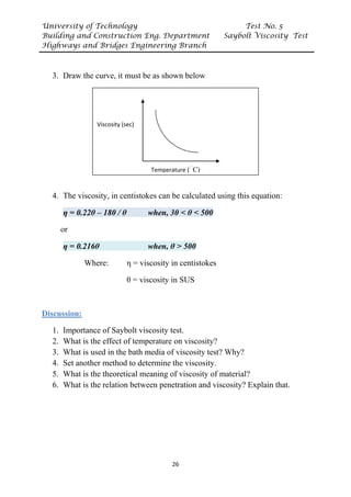 University of Technology Test No. 5
Building and Construction Eng. Department Saybolt Viscosity Test
Highways and Bridges Engineering Branch
26
3. Draw the curve, it must be as shown below
4. The viscosity, in centistokes can be calculated using this equation:
η = 0.22θ – 180 / θ when, 30 < θ < 500
or
η = 0.216θ when, θ > 500
Where: η = viscosity in centistokes
θ = viscosity in SUS
UDiscussion:
1. Importance of Saybolt viscosity test.
2. What is the effect of temperature on viscosity?
3. What is used in the bath media of viscosity test? Why?
4. Set another method to determine the viscosity.
5. What is the theoretical meaning of viscosity of material?
6. What is the relation between penetration and viscosity? Explain that.
Viscosity (sec)
Temperature (
ᵒ
C)
 