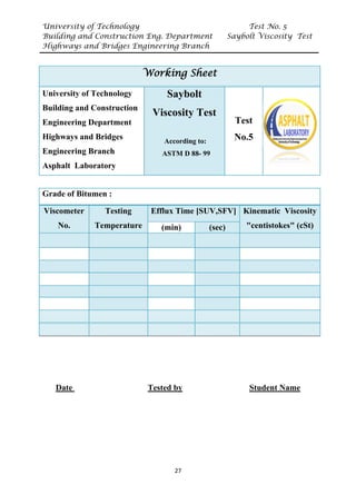 University of Technology Test No. 5
Building and Construction Eng. Department Saybolt Viscosity Test
Highways and Bridges Engineering Branch
27
Date Tested by Student Name
Working Sheet
University of Technology
Building and Construction
Engineering Department
Highways and Bridges
Engineering Branch
Asphalt Laboratory
Saybolt
Viscosity Test
According to:
ASTM D 88- 99
Test
No.5
Grade of Bitumen :
Viscometer
No.
Testing
Temperature
Efflux Time [SUV,SFV] Kinematic Viscosity
"centistokes" (cSt)
(min) (sec)
 