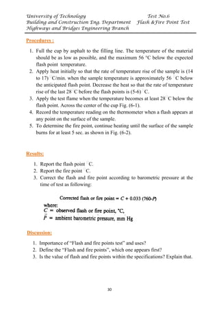 University of Technology Test No.6
Building and Construction Eng. Department Flash &Fire Point Test
Highways and Bridges Engineering Branch
30
UProcedures :
1. Full the cup by asphalt to the filling line. The temperature of the material
should be as low as possible, and the maximum 56 °C below the expected
flash point temperature.
2. Apply heat initially so that the rate of temperature rise of the sample is (14
to 17)P
ᵒ
PC/min. when the sample temperature is approximately 56 P
ᵒ
PC below
the anticipated flash point. Decrease the heat so that the rate of temperature
rise of the last 28P
ᵒ
PC before the flash points is (5-6)P
ᵒ
PC.
3. Apply the test flame when the temperature becomes at least 28P
ᵒ
PC below the
flash point. Across the center of the cup Fig. (6-1).
4. Record the temperature reading on the thermometer when a flash appears at
any point on the surface of the sample.
5. To determine the fire point, continue heating until the surface of the sample
burns for at least 5 sec. as shown in Fig. (6-2).
UResults:
1. Report the flash point P
ᵒ
PC.
2. Report the fire point P
ᵒ
PC.
3. Correct the flash and fire point according to barometric pressure at the
time of test as following:
UDiscussion:
1. Importance of “Flash and fire points test” and uses?
2. Define the “Flash and fire points”, which one appears first?
3. Is the value of flash and fire points within the specifications? Explain that.
 