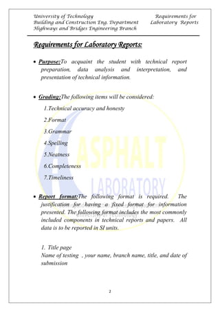 University of Technology Requirements for
Building and Construction Eng. Department Laboratory Reports
Highways and Bridges Engineering Branch
2
URequirements for Laboratory Reports:
• 0TUPurpose:UTo acquaint the student with technical report
preparation, data analysis and interpretation, and
presentation of technical information.
• 0TUGrading:UThe following items will be considered:
0T1.Technical accuracy and honesty
0T2.Format
0T3.Grammar
0T4.Spelling
0T5.Neatness
0T6.Completeness
0T7.Timeliness
• 0TUReport format:UThe following format is required. The
justification for having a fixed format for information
presented. The following format includes the most commonly
included components in technical reports and papers. All
data is to be reported in SI units.
1. 0TTitle page
0TName of testing , your name, branch name, title, and date of
submission
 