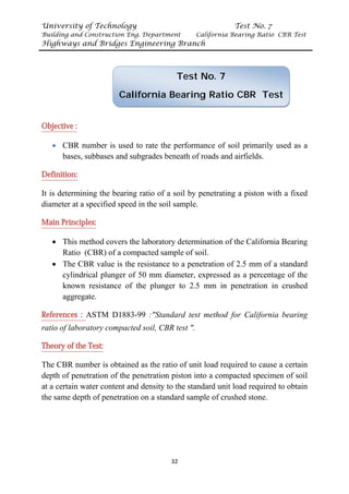 University of Technology Test No. 7
Building and Construction Eng. Department California Bearing Ratio CBR Test
Highways and Bridges Engineering Branch
32
UObjective :
• CBR number is used to rate the performance of soil primarily used as a
bases, subbases and subgrades beneath of roads and airfields.
UDefinition:
It is determining the bearing ratio of a soil by penetrating a piston with a fixed
diameter at a specified speed in the soil sample.
UMain Principles:
• This method covers the laboratory determination of the California Bearing
Ratio (CBR) of a compacted sample of soil.
• The CBR value is the resistance to a penetration of 2.5 mm of a standard
cylindrical plunger of 50 mm diameter, expressed as a percentage of the
known resistance of the plunger to 2.5 mm in penetration in crushed
aggregate.
UReferences : UASTM D1883-99 :"Standard test method for California bearing
ratio of laboratory compacted soil, CBR test ".
UTheory of the Test:
The CBR number is obtained as the ratio of unit load required to cause a certain
depth of penetration of the penetration piston into a compacted specimen of soil
at a certain water content and density to the standard unit load required to obtain
the same depth of penetration on a standard sample of crushed stone.
Test No. 7
California Bearing Ratio CBR Test
 