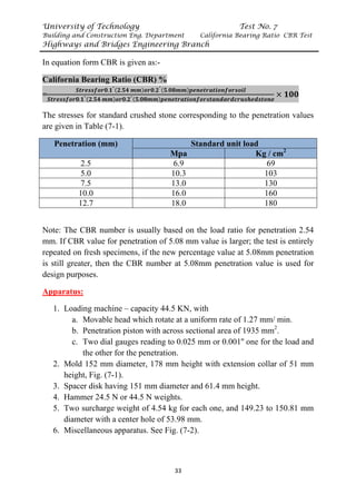 University of Technology Test No. 7
Building and Construction Eng. Department California Bearing Ratio CBR Test
Highways and Bridges Engineering Branch
33
In equation form CBR is given as:-
California Bearing Ratio (CBR) %
=
𝑺𝑺𝑺𝑺𝑺𝑺𝑺𝑺𝑺𝑺𝑺𝑺𝑺𝑺𝑺𝑺𝑺𝑺𝟎𝟎.𝟏𝟏"(𝟐𝟐.𝟓𝟓𝟓𝟓 𝒎𝒎𝒎𝒎)𝒐𝒐𝒐𝒐𝟎𝟎.𝟐𝟐"(𝟓𝟓.𝟎𝟎𝟎𝟎𝒎𝒎𝒎𝒎)𝒑𝒑𝒑𝒑𝒑𝒑𝒑𝒑𝒑𝒑𝒑𝒑𝒑𝒑𝒑𝒑𝒑𝒑𝒑𝒑𝒑𝒑𝒑𝒑𝒑𝒑𝒑𝒑𝒑𝒑𝒑𝒑𝒑𝒑𝒑𝒑
𝑺𝑺𝑺𝑺𝑺𝑺𝑺𝑺𝑺𝑺𝑺𝑺𝑺𝑺𝑺𝑺𝑺𝑺𝟎𝟎.𝟏𝟏"(𝟐𝟐.𝟓𝟓𝟓𝟓 𝒎𝒎𝒎𝒎)𝒐𝒐𝒐𝒐𝟎𝟎.𝟐𝟐"(𝟓𝟓.𝟎𝟎𝟎𝟎𝒎𝒎𝒎𝒎)𝒑𝒑𝒑𝒑𝒑𝒑𝒑𝒑𝒑𝒑𝒑𝒑𝒑𝒑𝒑𝒑𝒑𝒑𝒑𝒑𝒑𝒑𝒑𝒑𝒑𝒑𝒑𝒑𝒑𝒑𝒑𝒑𝒑𝒑𝒑𝒑𝒑𝒑𝒑𝒑𝒑𝒑𝒑𝒑𝒑𝒑𝒑𝒑𝒑𝒑𝒑𝒑𝒑𝒑𝒑𝒑𝒑𝒑𝒑𝒑𝒑𝒑𝒑𝒑𝒑𝒑𝒑𝒑
× 𝟏𝟏𝟏𝟏𝟏𝟏
The stresses for standard crushed stone corresponding to the penetration values
are given in Table (7-1).
Penetration (mm) Standard unit load
Mpa Kg / cmP
2
2.5 6.9 69
5.0 10.3 103
7.5 13.0 130
10.0 16.0 160
12.7 18.0 180
Note: The CBR number is usually based on the load ratio for penetration 2.54
mm. If CBR value for penetration of 5.08 mm value is larger; the test is entirely
repeated on fresh specimens, if the new percentage value at 5.08mm penetration
is still greater, then the CBR number at 5.08mm penetration value is used for
design purposes.
UApparatus:
1. Loading machine – capacity 44.5 KN, with
a. Movable head which rotate at a uniform rate of 1.27 mm/ min.
b. Penetration piston with across sectional area of 1935 mmP
2
P.
c. Two dial gauges reading to 0.025 mm or 0.001'' one for the load and
the other for the penetration.
2. Mold 152 mm diameter, 178 mm height with extension collar of 51 mm
height, Fig. (7-1).
3. Spacer disk having 151 mm diameter and 61.4 mm height.
4. Hammer 24.5 N or 44.5 N weights.
5. Two surcharge weight of 4.54 kg for each one, and 149.23 to 150.81 mm
diameter with a center hole of 53.98 mm.
6. Miscellaneous apparatus. See Fig. (7-2).
 