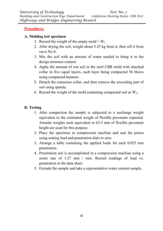 University of Technology Test No. 7
Building and Construction Eng. Department California Bearing Ratio CBR Test
Highways and Bridges Engineering Branch
36
UProcedures:
A. Molding test specimen
1. Record the weight of the empty mold = WR
1
2. After drying the soil, weight about 5.25 kg from it, then sift it from
sieve No.4.
3. Mix the soil with an amount of water needed to bring it to the
design moisture content.
4. Apply the amount of wet soil in the steel CBR mold with attached
collar in five equal layers, each layer being compacted 56 blows
using compacted hammer.
5. Detach the extension collar, and then remove the exceeding part of
soil using spatula.
6. Record the weight of the mold containing compacted soil as WR
2R.
B. Testing
1. After compaction the sample is subjected to a surcharge weight
equivalent to the estimated weight of flexible pavement expected.
Annular weights each equivalent to 63.5 mm of flexible pavement
height are used for this purpose.
2. Place the specimen in compression machine and seat the piston
using seating load and penetration dials to zero.
3. Arrange a table containing the applied loads for each 0.025 mm
penetration.
4. Penetration test is accomplished in a compression machine using a
strain rate of 1.27 mm / min. Record readings of load vs.
penetration in the data sheet.
5. Extrude the sample and take a representative water content sample.
 