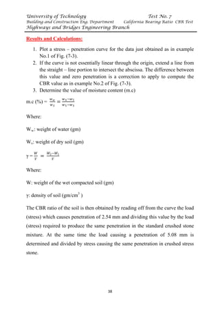 University of Technology Test No. 7
Building and Construction Eng. Department California Bearing Ratio CBR Test
Highways and Bridges Engineering Branch
38
UResults and Calculations:
1. Plot a stress – penetration curve for the data just obtained as in example
No.1 of Fig. (7-3).
2. If the curve is not essentially linear through the origin, extend a line from
the straight – line portion to intersect the abscissa. The difference between
this value and zero penetration is a correction to apply to compute the
CBR value as in example No.2 of Fig. (7-3).
3. Determine the value of moisture content (m.c)
m.c (%) =
𝑤𝑤𝑤𝑤
𝑤𝑤𝑆𝑆
=
𝑤𝑤4−𝑤𝑤5
𝑤𝑤5−𝑤𝑤3
Where:
WR
wR: weight of water (gm)
WR
sR: weight of dry soil (gm)
γ =
𝑊𝑊
𝑉𝑉
=
𝑊𝑊2−𝑊𝑊1
𝑉𝑉
Where:
W: weight of the wet compacted soil (gm)
γ: density of soil (gm/cmP
3
P )
The CBR ratio of the soil is then obtained by reading off from the curve the load
(stress) which causes penetration of 2.54 mm and dividing this value by the load
(stress) required to produce the same penetration in the standard crushed stone
mixture. At the same time the load causing a penetration of 5.08 mm is
determined and divided by stress causing the same penetration in crushed stress
stone.
 