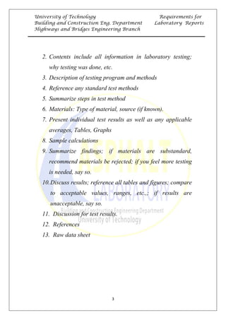 University of Technology Requirements for
Building and Construction Eng. Department Laboratory Reports
Highways and Bridges Engineering Branch
3
2. 0TContents include all information in laboratory testing;
why testing was done, etc.
3. 0TDescription of testing program and methods
4. 0TReference any standard test methods
5. 0TSummarize steps in test method
6. 0TMaterials: Type of material, source (if known).
7. 0TPresent individual test results as well as any applicable
averages, Tables, Graphs
8. 0TSample calculations
9. 0TSummarize findings; if materials are substandard,
recommend materials be rejected; if you feel more testing
is needed, say so.
10.0TDiscuss results; reference all tables and figures; compare
to acceptable values, ranges, etc.,; if results are
unacceptable, say so.
11. 0TDiscussion for test results.
12. 0TReferences
13. 0TRaw data sheet
 
