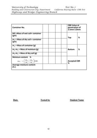 University of Technology Test No. 7
Building and Construction Eng. Department California Bearing Ratio CBR Test
Highways and Bridges Engineering Branch
42
Container No.
CBR Value at
penetration of
2.5mm 5.0mm
M2 =Mass of wet soil+ container
(gm)
Top %
mR
3R = Mass of dry soil + container
(gm)
mR
1R = Mass of container (g)
Bottom %
mR
2R-mR
3R = Mass of moisture (g)
mR
3R-mR
1R = Mass of dry soil (g)
Moisture content %
Accepted CBR
%
Average moisture content
(% )
Date Tested by Student Name
100
1
3
3
2








−
−
=
m
m
m
m
w
m.c
 