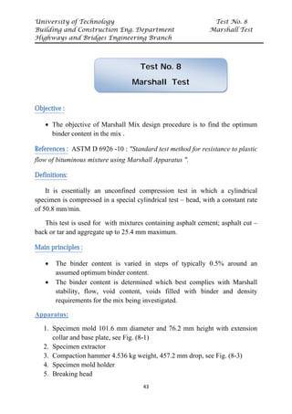 University of Technology Test No. 8
Building and Construction Eng. Department Marshall Test
Highways and Bridges Engineering Branch
43
Objective :
• The objective of Marshall Mix design procedure is to find the optimum
binder content in the mix .
References : ASTM D 6926 -10 : "Standard test method for resistance to plastic
flow of bituminous mixture using Marshall Apparatus ".
Definitions:
It is essentially an unconfined compression test in which a cylindrical
specimen is compressed in a special cylindrical test – head, with a constant rate
of 50.8 mm/min.
This test is used for with mixtures containing asphalt cement; asphalt cut –
back or tar and aggregate up to 25.4 mm maximum.
Main principles :
• The binder content is varied in steps of typically 0.5% around an
assumed optimum binder content.
• The binder content is determined which best complies with Marshall
stability, flow, void content, voids filled with binder and density
requirements for the mix being investigated.
Apparatus:
1. Specimen mold 101.6 mm diameter and 76.2 mm height with extension
collar and base plate, see Fig. (8-1)
2. Specimen extractor
3. Compaction hammer 4.536 kg weight, 457.2 mm drop, see Fig. (8-3)
4. Specimen mold holder
5. Breaking head
Test No. 8
Marshall Test
 