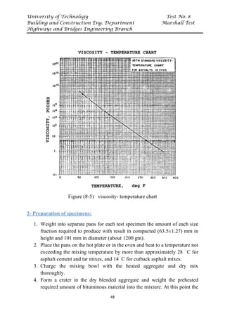 University of Technology Test No. 8
Building and Construction Eng. Department Marshall Test
Highways and Bridges Engineering Branch
48
Figure (8-5) viscosity- temperature chart
2- Preparation of specimens:
1. Weight into separate pans for each test specimen the amount of each size
fraction required to produce with result in compacted (63.5±1.27) mm in
height and 101 mm in diameter (about 1200 gm).
2. Place the pans on the hot plate or in the oven and heat to a temperature not
exceeding the mixing temperature by more than approximately 28 P
ᵒ
PC for
asphalt cement and tar mixes, and 14P
ᵒ
PC for cutback asphalt mixes.
3. Charge the mixing bowl with the heated aggregate and dry mix
thoroughly.
4. Form a crater in the dry blended aggregate and weight the preheated
required amount of bituminous material into the mixture. At this point the
 