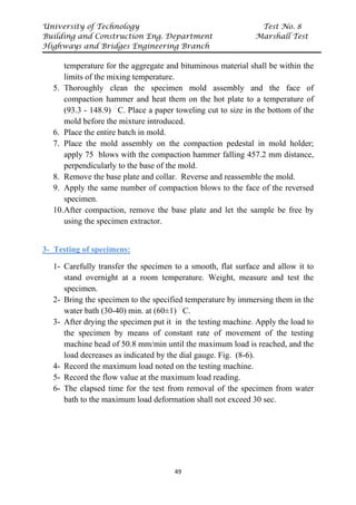 University of Technology Test No. 8
Building and Construction Eng. Department Marshall Test
Highways and Bridges Engineering Branch
49
temperature for the aggregate and bituminous material shall be within the
limits of the mixing temperature.
5. Thoroughly clean the specimen mold assembly and the face of
compaction hammer and heat them on the hot plate to a temperature of
(93.3 - 148.9) P
ᵒ
PC. Place a paper toweling cut to size in the bottom of the
mold before the mixture introduced.
6. Place the entire batch in mold.
7. Place the mold assembly on the compaction pedestal in mold holder;
apply 75 blows with the compaction hammer falling 457.2 mm distance,
perpendicularly to the base of the mold.
8. Remove the base plate and collar. Reverse and reassemble the mold.
9. Apply the same number of compaction blows to the face of the reversed
specimen.
10.After compaction, remove the base plate and let the sample be free by
using the specimen extractor.
3- Testing of specimens:
1- Carefully transfer the specimen to a smooth, flat surface and allow it to
stand overnight at a room temperature. Weight, measure and test the
specimen.
2- Bring the specimen to the specified temperature by immersing them in the
water bath (30-40) min. at (60±1) P
ᵒ
PC.
3- After drying the specimen put it in the testing machine. Apply the load to
the specimen by means of constant rate of movement of the testing
machine head of 50.8 mm/min until the maximum load is reached, and the
load decreases as indicated by the dial gauge. Fig. (8-6).
4- Record the maximum load noted on the testing machine.
5- Record the flow value at the maximum load reading.
6- The elapsed time for the test from removal of the specimen from water
bath to the maximum load deformation shall not exceed 30 sec.
 