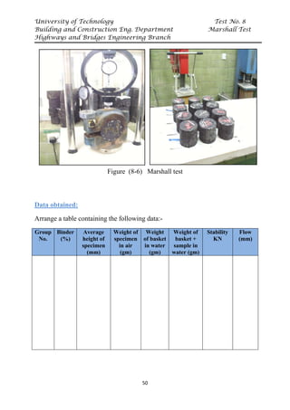 University of Technology Test No. 8
Building and Construction Eng. Department Marshall Test
Highways and Bridges Engineering Branch
50
Figure (8-6) Marshall test
Data obtained:
Arrange a table containing the following data:-
Group
No.
Binder
(%)
Average
height of
specimen
(mm)
Weight of
specimen
in air
(gm)
Weight
of basket
in water
(gm)
Weight of
basket +
sample in
water (gm)
Stability
KN
Flow
(mm)
 