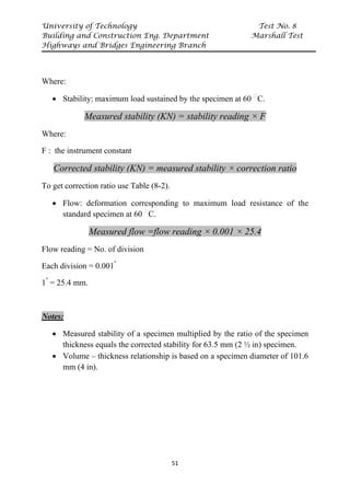 University of Technology Test No. 8
Building and Construction Eng. Department Marshall Test
Highways and Bridges Engineering Branch
51
Where:
• Stability: maximum load sustained by the specimen at 60 P
ᵒ
PC.
Measured stability (KN) = stability reading × F
Where:
F : the instrument constant
Corrected stability (KN) = measured stability × correction ratio
To get correction ratio use Table (8-2).
• Flow: deformation corresponding to maximum load resistance of the
standard specimen at 60 P
ᵒ
PC.
Measured flow =flow reading × 0.001 × 25.4
Flow reading = No. of division
Each division = 0.001"
1"
= 25.4 mm.
Notes:
• Measured stability of a specimen multiplied by the ratio of the specimen
thickness equals the corrected stability for 63.5 mm (2 ½ in) specimen.
• Volume – thickness relationship is based on a specimen diameter of 101.6
mm (4 in).
 