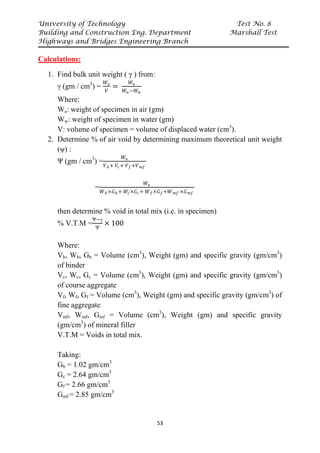 University of Technology Test No. 8
Building and Construction Eng. Department Marshall Test
Highways and Bridges Engineering Branch
53
Calculations:
1. Find bulk unit weight ( γ ) from:
γ (gm / cm3
) =
𝑊𝑊𝑎𝑎
𝑉𝑉
=
𝑊𝑊𝑎𝑎
𝑊𝑊𝑎𝑎 −𝑊𝑊𝑤𝑤
Where:
Wa: weight of specimen in air (gm)
Ww: weight of specimen in water (gm)
V: volume of specimen = volume of displaced water (cm3
).
2. Determine % of air void by determining maximum theoretical unit weight
(ψ) :
Ψ (gm / cm3
) =
𝑊𝑊𝑎𝑎
𝑉𝑉𝑏𝑏 + 𝑉𝑉𝑐𝑐+ 𝑉𝑉𝑓𝑓+𝑉𝑉𝑚𝑚𝑚𝑚
=
𝑊𝑊𝑎𝑎
𝑊𝑊𝑏𝑏 ×𝐺𝐺𝑏𝑏 + 𝑊𝑊𝑐𝑐×𝐺𝐺𝑐𝑐+ 𝑊𝑊𝑓𝑓×𝐺𝐺𝑓𝑓+𝑊𝑊𝑚𝑚𝑚𝑚 ×𝐺𝐺𝑚𝑚𝑚𝑚
then determine % void in total mix (i.e. in specimen)
% V.T.M =
Ψ−γ
Ψ
× 100
Where:
Vb, Wb, Gb = Volume (cm3
), Weight (gm) and specific gravity (gm/cm3
)
of binder
Vc, Wc, Gc = Volume (cm3
), Weight (gm) and specific gravity (gm/cm3
)
of course aggregate
Vf, Wf, Gf = Volume (cm3
), Weight (gm) and specific gravity (gm/cm3
) of
fine aggregate
Vmf, Wmf, Gmf = Volume (cm3
), Weight (gm) and specific gravity
(gm/cm3
) of mineral filler
V.T.M = Voids in total mix.
Taking:
Gb = 1.02 gm/cm3
Gc = 2.64 gm/cm3
Gf = 2.66 gm/cm3
Gmf = 2.85 gm/cm3
 