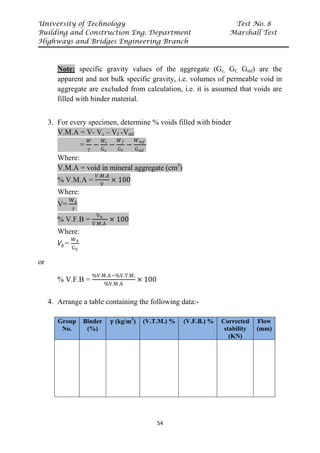University of Technology Test No. 8
Building and Construction Eng. Department Marshall Test
Highways and Bridges Engineering Branch
54
Note: specific gravity values of the aggregate (Gc, Gf, Gmf) are the
apparent and not bulk specific gravity, i.e. volumes of permeable void in
aggregate are excluded from calculation, i.e. it is assumed that voids are
filled with binder material.
3. For every specimen, determine % voids filled with binder
V.M.A = V- Vc – Vf -Vmf
=
𝑊𝑊
γ
−
𝑊𝑊𝑐𝑐
Gc
−
𝑊𝑊𝑓𝑓
Gf
−
𝑊𝑊𝑚𝑚𝑚𝑚
Gmf
Where:
V.M.A = void in mineral aggregate (cm3
)
% V.M.A =
𝑉𝑉.𝑀𝑀.𝐴𝐴
V
× 100
Where:
V=
Wa
γ
% V.F.B =
Vb
V.M.A
× 100
Where:
𝑉𝑉𝑏𝑏=
𝑊𝑊𝑏𝑏
Gb
or
% V.F.B =
%V.M.A−%V.T.M.
%V.M.A
× 100
4. Arrange a table containing the following data:-
Group
No.
Binder
(%)
𝛄𝛄 (kg/m3
) (V.T.M.) % (V.F.B.) % Corrected
stability
(KN)
Flow
(mm)
 