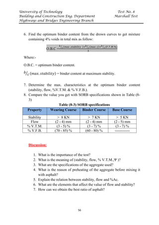 University of Technology Test No. 8
Building and Construction Eng. Department Marshall Test
Highways and Bridges Engineering Branch
56
6. Find the optimum binder content from the drown curves to get mixture
containing 4% voids in total mix as follow:
O.B.C =
𝑏𝑏
𝑐𝑐
� (𝑚𝑚𝑚𝑚𝑚𝑚 .𝑠𝑠𝑠𝑠𝑠𝑠𝑠𝑠𝑠𝑠𝑠𝑠𝑠𝑠𝑠𝑠𝑠𝑠 )+𝑏𝑏
𝑐𝑐
� (𝑚𝑚𝑚𝑚𝑚𝑚 .γ)+𝑏𝑏
𝑐𝑐
� (𝑉𝑉.𝑇𝑇.𝑀𝑀.%)
3
Where:-
O.B.C. = optimum binder content.
𝑏𝑏
𝑐𝑐
� (𝑚𝑚𝑚𝑚𝑚𝑚. 𝑠𝑠𝑠𝑠𝑠𝑠𝑠𝑠𝑠𝑠𝑠𝑠𝑠𝑠𝑠𝑠𝑠𝑠) = binder content at maximum stability.
7. Determine the max. characteristics at the optimum binder content
(stability, flow, %V.T.M. & % V.F.B.).
8. Compare the value you get with SORB specifications shown in Table (8-
3)
Table (8-3) SORB specifications
Property Wearing Course Binder Course Base Course
Stability > 8 KN > 7 KN > 5 KN
Flow (2 - 4) mm (2 - 4) mm (2 - 5) mm
% V.T.M. (3 - 5) % (3 - 7) % (3 - 7) %
% V.F.B. (70 - 85) % (60 - 80) % ------------
Discussion:
1. What is the importance of the test?
2. What is the meaning of (stability, flow, % V.T.M.,Ψ )?
3. What are the specifications of the aggregate used?
4. What is the reason of preheating of the aggregate before mixing it
with asphalt?
5. Explain the relation between stability, flow and %Ac.
6. What are the elements that affect the value of flow and stability?
7. How can we obtain the best ratio of asphalt?
 