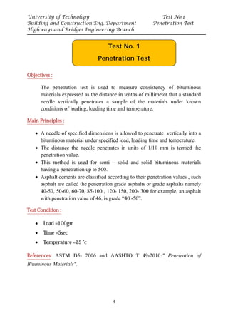 University of Technology Test No.1
Building and Construction Eng. Department Penetration Test
Highways and Bridges Engineering Branch
4
UObjectives :
The penetration test is used to measure consistency of bituminous
materials expressed as the distance in tenths of millimeter that a standard
needle vertically penetrates a sample of the materials under known
conditions of loading, loading time and temperature.
UMain Principles :
• A needle of specified dimensions is allowed to penetrate vertically into a
bituminous material under specified load, loading time and temperature.
• The distance the needle penetrates in units of 1/10 mm is termed the
penetration value.
• This method is used for semi – solid and solid bituminous materials
having a penetration up to 500.
• Asphalt cements are classified according to their penetration values , such
asphalt are called the penetration grade asphalts or grade asphalts namely
40-50, 50-60, 60-70, 85-100 , 120- 150, 200- 300 for example, an asphalt
with penetration value of 46, is grade “40 -50”.
UTest Condition :
• Load =100gm
• Time =5sec
• Temperature =25 ˚c
UReferencesU: ASTM D5- 2006 and AASHTO T 49-2010:" Penetration of
Bituminous Materials".
Test No. 1
Penetration Test
 