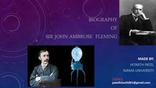 BIOGRAPHY
OF
SIR JOHN AMBROSE FLEMING
MADE BY:
HITARTH PATEL
NIRMA UNIVERSITY
Contact:
patelhitarth001@gmail.com
 