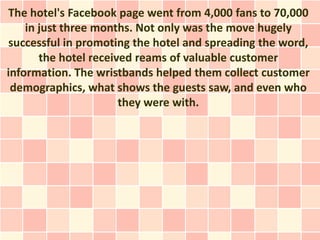 The hotel's Facebook page went from 4,000 fans to 70,000
    in just three months. Not only was the move hugely
successful in promoting the hotel and spreading the word,
       the hotel received reams of valuable customer
information. The wristbands helped them collect customer
 demographics, what shows the guests saw, and even who
                       they were with.
 