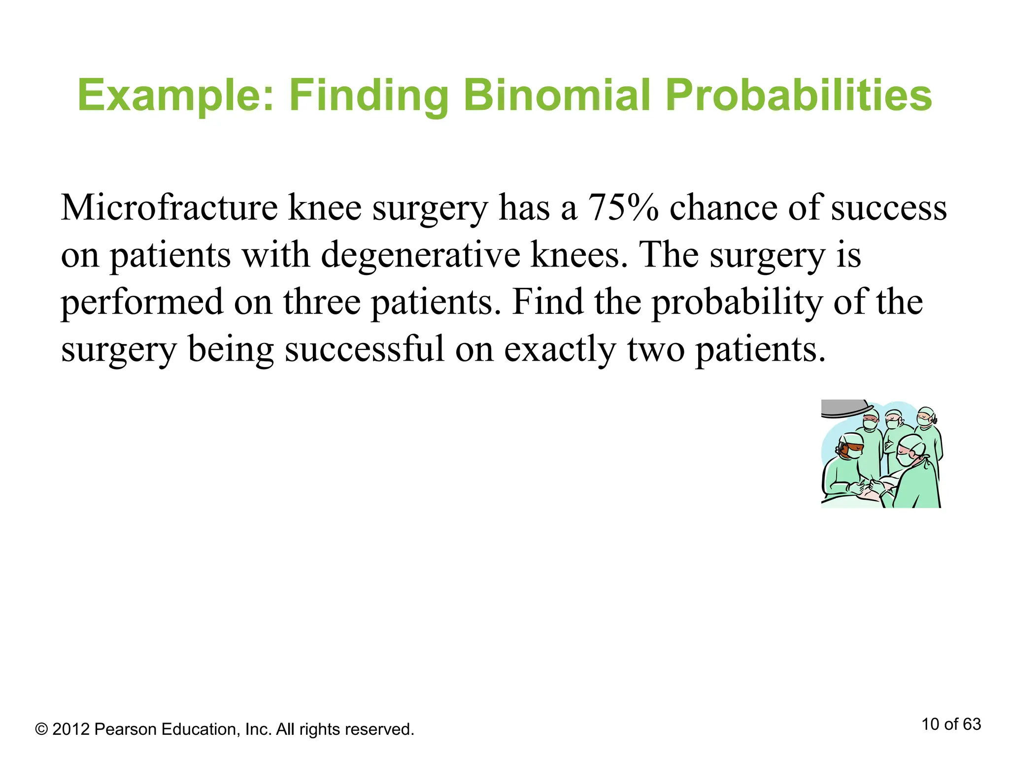 Example: Finding Binomial Probabilities
Microfracture knee surgery has a 75% chance of success
on patients with degenerative knees. The surgery is
performed on three patients. Find the probability of the
surgery being successful on exactly two patients.
© 2012 Pearson Education, Inc. All rights reserved. 10 of 63
 