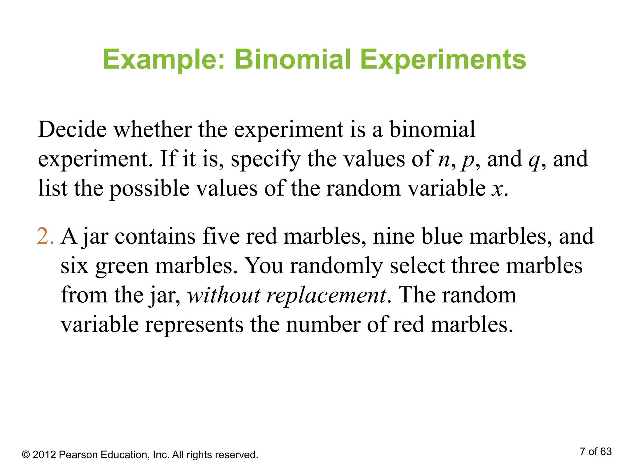 Example: Binomial Experiments
Decide whether the experiment is a binomial
experiment. If it is, specify the values of n, p, and q, and
list the possible values of the random variable x.
2. A jar contains five red marbles, nine blue marbles, and
six green marbles. You randomly select three marbles
from the jar, without replacement. The random
variable represents the number of red marbles.
© 2012 Pearson Education, Inc. All rights reserved. 7 of 63
 