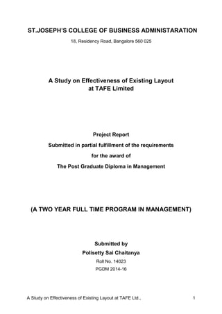 A Study on Effectiveness of Existing Layout at TAFE Ltd., 1
ST.JOSEPH’S COLLEGE OF BUSINESS ADMINISTARATION
18, Residency Road, Bangalore 560 025
A Study on Effectiveness of Existing Layout
at TAFE Limited
Project Report
Submitted in partial fulfillment of the requirements
for the award of
The Post Graduate Diploma in Management
(A TWO YEAR FULL TIME PROGRAM IN MANAGEMENT)
Submitted by
Polisetty Sai Chaitanya
Roll No. 14023
PGDM 2014-16
 