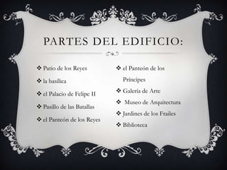 PARTES DEL EDIFICIO:
 Patio de los Reyes
 la basílica
 el Palacio de Felipe II
 Pasillo de las Batallas
 el Panteón de los Reyes

 el Panteón de los
Príncipes
 Galería de Arte
 Museo de Arquitectura
 Jardines de los Frailes
 Biblioteca

 