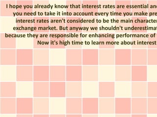 I hope you already know that interest rates are essential and
   you need to take it into account every time you make pre
    interest rates aren't considered to be the main character
   exchange market. But anyway we shouldn't underestimat
because they are responsible for enhancing performance of t
             Now it's high time to learn more about interest
 